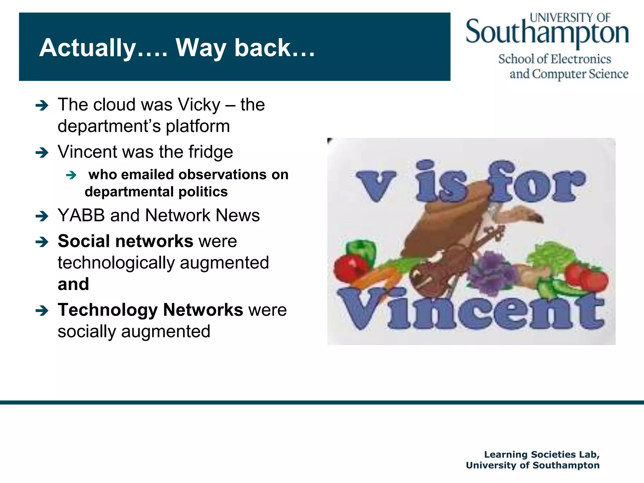 Actually…. Way back…The cloud was Vicky – the department’s platformVincent was the fridge who emailed observations on departmental politicsYABB and Network NewsSocial networks were technologically augmentedandTechnology Networks were socially augmentedAutumn 2009