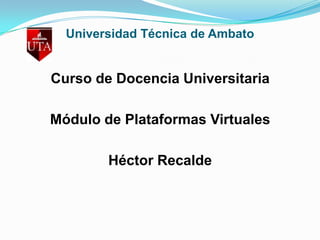 Universidad Técnica de Ambato Curso de Docencia Universitaria Módulo de Plataformas Virtuales Héctor Recalde  