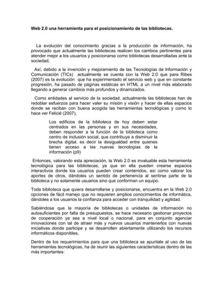 Web 2.0 una herramienta para el posicionamiento de las bibliotecas.


   La evolución del conocimiento gracias a la producción de información, ha
provocado que actualmente las bibliotecas realicen los cambios pertinentes para
atender mejor a los usuarios y posicionarse como bibliotecas desarrolladas ante la
sociedad.
   Así, debido a la invención y mejoramiento de las Tecnologías de lnformación y
Comunicación (TICs) actualmente se cuenta con la Web 2.0 que para Ribes
(2007) es la evolución que ha experimentado el servicio web y que en constante
progresión, ha pasado de páginas estáticas en HTML a un nivel más elaborado
llegando a generar cambios más profundos y dinamizados.
  Como entidades al servicio de la sociedad, actualmente las bibliotecas han de
redoblar esfuerzos para hacer valer su misión y visión y hacer de ellas espacios
donde se reciban con buena acogida las herramientas tecnológicas y como lo
hace ver Felicié (2007),
         Los edificios de la biblioteca de hoy deben estar
         centrados en las personas y en sus necesidades,
         deben responder a la función de la biblioteca como
         centro de inclusión social, que contribuya a disminuir la
         brecha digital, es decir la desigualdad entre quienes
         tienen acceso a las nuevas tecnologías de la
         información (p9)
 Entonces, valorando esta apreciación, la Web 2.0 es invaluable esta herramienta
tecnológica para las bibliotecas, ya que en ella pueden crearse espacios
interactivos donde los usuarios pueden crear contenidos, así como valorar los
aportes de otros, dándoles un sentido de pertenencia al sentirse parte de la
biblioteca y no solamente usuarios sino que conforman un equipo.
Toda biblioteca que quiera desarrollarse y posicionarse, encuentra en la Web 2.0
opciones de fácil manejo que no requieren amplios conocimientos de informática,
dándoles a los usuarios la confianza para acceder con tranquilidad y agilidad.
Sabiéndose que la mayoría de bibliotecas o unidades de información no
autosuficientes por falta de presupuestos, se hace necesario gestionar proyectos
de cooperación ya sea a nivel local o nacional, para en conjunto agenciar
innovaciones con tal de atraer más y nuevos usuarios mantenerlos con nuevas
iniciativas donde participe y se desarrollen abiertamente utilizando los recursos
informáticos disponibles.
Dentro de los requerimientos para que una biblioteca se apuntale al uso de las
herramientas tecnológicas, ha de reunir las siguientes características dentro de las
más importantes:
 