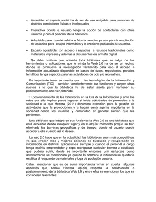 •   Accesible: el espacio social ha de ser de uso amigable para personas de
    distintas condiciones físicas e intelectuales

•   Interactiva donde el usuario tenga la opción de contactarse con otros
    usuarios y con el personal de la biblioteca

•   Adaptable para que dé cabida a futuros cambios ya sea para la ampliación
    de espacios para equipo informático y la creciente población de usuarios.

•   Espacio agradable: con acceso a espacios a recursos tradicionales como
    materiales impresos y además a documentos en formato digital.
    No debe omitirse que además toda biblioteca que se valga de las
herramientas o aplicaciones que le brinda la Web 2.0 ha de ser un recinto
donde se promueva la investigación facilitando para eso el acceso a
información actualizada disponible en bases de datos, repositorios, portales
temáticos tenga espacios para las actividades de ocio y/o recreativas.
  Es importante tener en cuenta que las tecnologías de la Información y
Comunicación (TIC) cambian constantemente sus funciones y surgen otras
nuevas a lo que la biblioteca ha de estar atenta para mantener su
posicionamiento una vez obtenida
  El posicionamiento de las bibliotecas en la Era de la Información y ante los
retos que ello implica puede lograrse si inicia actividades de promoción a la
sociedad o lo que Herrera (2011) denomina extensión para la gestión de
actividades que la promocionen y la hagan sentir agente importante en la
sociedad donde los usuarios y comunidad en general sientan que les
pertenece.
   Una biblioteca que integre en sus funciones la Web 2.0 es una biblioteca que
está accesible desde cualquier lugar y en cualquier momento porque se han
eliminado las barreras geográficas y de tiempo, donde el usuario puede
acceder a ella cuando así lo desee.
   La web 2.0 hace que en la actualidad, las bibliotecas sean más competitivas
ya que ofrecen más y mejores opciones de búsqueda y recuperación de
información en distintas aplicaciones, siempre y cuando el personal a cargo
tenga espíritu emprendedor y sepa sobrepasar cualquier barrera u obstáculo
que pudiera sufrir, donde es importante entonces unir esfuerzos como
anteriormente se mencionara ya que de lo contrario la biblioteca se quedaría
estática al resguardo de materiales y fuga de población usuaria.
Cabe mencionar que es de suma importancia tomar en cuenta algunos
aspectos que señala Herrera (op.cit) respecto la construcción o
posicionamiento de la biblioteca Web 2.0 y entre ellos se mencionan los que se
consideran relevantes:
 
