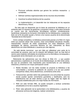 •   Promover actitudes abiertas que genere los cambios necesarios         y
           constantes

       •   Delinear cambios organizacionales de los recursos documentales

       •   Incentivar la actitud dinámica de los usuarios

       •   La implementación y el desarrollo han de instaurarse en los espacios
           electrónicos y físicos.
     De todo esto se desprende que la tarea de posicionar la biblioteca en un
ambiente web 2.0 requiere de gestiones y proyectos a largo y corto plazo tomando
en cuenta que las herramientas tecnológicas cambian constantemente,
haciéndose necesarios la formación informática de los bibliotecarios o asistentes.
Esto con el fin de poder ayudar y formar a los nuevos usuarios de la denominada
“Sociedad de la Información”.
   Como ventaja competitiva, la biblioteca posicionada gracias a la Web 2.0, logra
entre sus avances atraer más usuarios, crear comunidades educativas virtuales,
interactividad, creación de redes cooperativas con otras bibliotecas como
estrategias de alianza, concursos literarios en red, intercambio se libros
electrónicos con otras bibliotecas o usuarios por citar algunos.
   No está demás mencionar que aún falta por alfabetizar gran parte de la
comunidad de usuarios, pero con la creación del Software Libre, es más fácil el
camino para implantar actividades de enseñanza en la informática y la búsqueda y
recuperación de la información con un solo clic.
   Retomando las aplicaciones que nos ofrece la Web 2.0, y que pueden
aprovecharse y explotarse en el mundo de la bibliotecología, se citan entre varias,
las que se consideran más importantes para transformarla en una biblioteca
interactiva y dinámica con mayor participación social:

   •   Redes Sociales: con las redes sociales se proyecta la biblioteca a las
       comunidades y aumenta la población de usuarios a la vez que pueden
       compartirse videos, libros electrónicos, comentarios entre otros

   •   Folcsonomías: permiten darle más participación a la comunidad de usuarios
       donde pueden aportar comentarios guardarlos y clasificarlos, pero los
       bibliotecarios han de estar atentos a que se hagan valer las reglas de
       netiqueta establecidas para una mejor fluidez de información.

   •   RSS con este formato XML, se puede compartir y sindicar contenidos
       actualizados en la red a usuarios registrados

   •   Flickr: esta aplicación da la oportunidad a los bibliotecarios y usuarios de
       almacenar archivos de imágenes, realizar comentarios
 