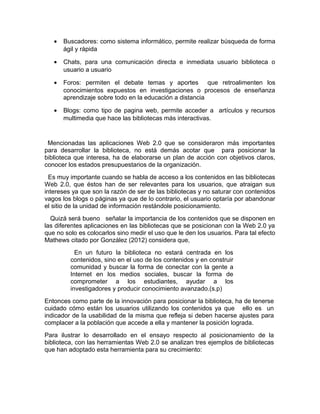 •   Buscadores: como sistema informático, permite realizar búsqueda de forma
       ágil y rápida

   •   Chats, para una comunicación directa e inmediata usuario biblioteca o
       usuario a usuario

   •   Foros: permiten el debate temas y aportes que retroalimenten los
       conocimientos expuestos en investigaciones o procesos de enseñanza
       aprendizaje sobre todo en la educación a distancia

   •   Blogs: como tipo de pagina web, permite acceder a artículos y recursos
       multimedia que hace las bibliotecas más interactivas.


 Mencionadas las aplicaciones Web 2.0 que se consideraron más importantes
para desarrollar la biblioteca, no está demás acotar que para posicionar la
biblioteca que interesa, ha de elaborarse un plan de acción con objetivos claros,
conocer los estados presupuestarios de la organización.
  Es muy importante cuando se habla de acceso a los contenidos en las bibliotecas
Web 2.0, que éstos han de ser relevantes para los usuarios, que atraigan sus
intereses ya que son la razón de ser de las bibliotecas y no saturar con contenidos
vagos los blogs o páginas ya que de lo contrario, el usuario optaría por abandonar
el sitio de la unidad de información restándole posicionamiento.
  Quizá será bueno señalar la importancia de los contenidos que se disponen en
las diferentes aplicaciones en las bibliotecas que se posicionan con la Web 2.0 ya
que no solo es colocarlos sino medir el uso que le den los usuarios. Para tal efecto
Mathews citado por González (2012) considera que,
           En un futuro la biblioteca no estará centrada en los
         contenidos, sino en el uso de los contenidos y en construir
         comunidad y buscar la forma de conectar con la gente a
         Internet en los medios sociales, buscar la forma de
         comprometer a los estudiantes, ayudar a los
         investigadores y producir conocimiento avanzado.(s.p)
Entonces como parte de la innovación para posicionar la biblioteca, ha de tenerse
cuidado cómo están los usuarios utilizando los contenidos ya que ello es un
indicador de la usabilidad de la misma que refleja si deben hacerse ajustes para
complacer a la población que accede a ella y mantener la posición lograda.
Para ilustrar lo desarrollado en el ensayo respecto al posicionamiento de la
biblioteca, con las herramientas Web 2.0 se analizan tres ejemplos de bibliotecas
que han adoptado esta herramienta para su crecimiento:
 