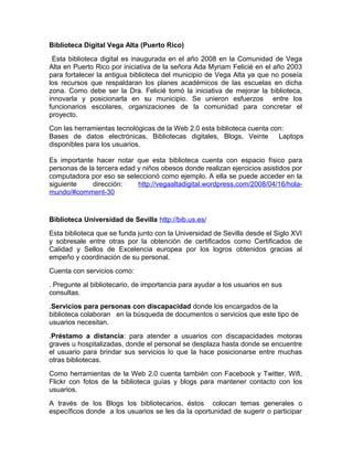 Biblioteca Digital Vega Alta (Puerto Rico)
 Esta biblioteca digital es inaugurada en el año 2008 en la Comunidad de Vega
Alta en Puerto Rico por iniciativa de la señora Ada Myriam Felicié en el año 2003
para fortalecer la antigua biblioteca del municipio de Vega Alta ya que no poseía
los recursos que respaldaran los planes académicos de las escuelas en dicha
zona. Como debe ser la Dra. Felicié tomó la iniciativa de mejorar la biblioteca,
innovarla y posicionarla en su municipio. Se unieron esfuerzos entre los
funcionarios escolares, organizaciones de la comunidad para concretar el
proyecto.
Con las herramientas tecnológicas de la Web 2.0 esta biblioteca cuenta con:
Bases de datos electrónicas, Bibliotecas digitales, Blogs, Veinte        Laptops
disponibles para los usuarios.

Es importante hacer notar que esta biblioteca cuenta con espacio físico para
personas de la tercera edad y niños obesos donde realizan ejercicios asistidos por
computadora por eso se seleccionó como ejemplo. A ella se puede acceder en la
siguiente     dirección:    http://vegaaltadigital.wordpress.com/2008/04/16/hola-
mundo/#comment-30


Biblioteca Universidad de Sevilla http://bib.us.es/
Esta biblioteca que se funda junto con la Universidad de Sevilla desde el Siglo XVI
y sobresale entre otras por la obtención de certificados como Certificados de
Calidad y Sellos de Excelencia europea por los logros obtenidos gracias al
empeño y coordinación de su personal.
Cuenta con servicios como:
. Pregunte al bibliotecario, de importancia para ayudar a los usuarios en sus
consultas.
.Servicios para personas con discapacidad donde los encargados de la
biblioteca colaboran en la búsqueda de documentos o servicios que este tipo de
usuarios necesitan.
.Préstamo a distancia: para atender a usuarios con discapacidades motoras
graves u hospitalizadas, donde el personal se desplaza hasta donde se encuentre
el usuario para brindar sus servicios lo que la hace posicionarse entre muchas
otras bibliotecas.
Como herramientas de la Web 2.0 cuenta también con Facebook y Twitter, Wifi,
Flickr con fotos de la biblioteca guías y blogs para mantener contacto con los
usuarios.
A través de los Blogs los bibliotecarios, éstos colocan temas generales o
específicos donde a los usuarios se les da la oportunidad de sugerir o participar
 