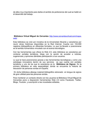 de ellos muy importante para darles el sentido de pertenencia del cual se habló en
el desarrollo del trabajo.




 Biblioteca Virtual Miguel de Cervantes http://www.cervantesvirtual.com/mapa-
web/
Esta biblioteca se creó por iniciativa de la Universidad Alicante y caracteriza por
reunir obras históricas disponibles en la Red Internet. Cuenta con 153.000
registros bibliográficos en diferentes formatos. Lo que ha llevado a posicionarse
es el sentido humanístico vinculado con el avance tecnológico.
Con las herramientas que ofrece la Web 2.0, esta biblioteca se caracteriza por
contener portales temáticos, blogs con la opción de acceder a noticias,
sugerencias y opiniones dándoles participación a sus usuarios.
Lo que la hace posicionarse gracias a las herramientas tecnológicas y como una
estrategia innovadora dentro de sus servicios es que cuenta con portales
temáticos y uno de los que la caracteriza es la Biblioteca de Signos. Es la
primera biblioteca en esta especialidad, donde se encuentra la historia de
educación de personas sordas en España.
 En dicha biblioteca alberga material bibliográfico abreviado en lengua de signos
de gran utilidad para las personas sordas.
Para mantener un contacto directo con los usuarios la Biblioteca Virtual Miguel de
Cervantes pone a disposición herramientas Web 2.0 como Facebook, Twitter,
Blogs, Youtube y suscripción a las novedades editadas.
 