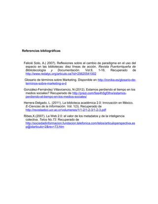 Referencias bibliográficas


 Felicié Soto, A.( 2007). Reflexiones sobre el cambio de paradigma en el uso del
  espacio en las bibliotecas: diez líneas de acción. Revista Puertorriqueña de
  Bibliotecología    y    Documentación.      Vol.9,  1-16.    Recuperado    de
  http://www.redalyc.org/articulo.oa?id=25620541002
 Glosario de términos sobre Marketing. Disponible en http://ironika.es/glosario-de-
 terminos-sobre-marketing-a-d
 González-Fernández Villavicencio, N (2012). Estamos perdiendo el tiempo en los
  medios sociales? Recuperado de http://prezi.com/9as4h5gf3fnx/estamos-
  perdiendo-el-tiempo-en-los-medios-sociales/
 Herrera Delgado, L. (2011). La biblioteca académica 2.0: Innovación en México.
  E-Ciencias de la Información. Vol. 1(3). Recuperado de
  http://revistaebci.ucr.ac.cr/volumenes/1/1-2/1-2-3/1-2-3.pdf
 Ribes,X.(2007). La Web 2.0: el valor de los metadatos y de la inteligencia
  colectiva. Telos No.73. Recuperado de
  http://sociedadinformacion.fundacion.telefonica.com/telos/articuloperspectiva.as
  p@idarticulo=2&rev=73.htm
 