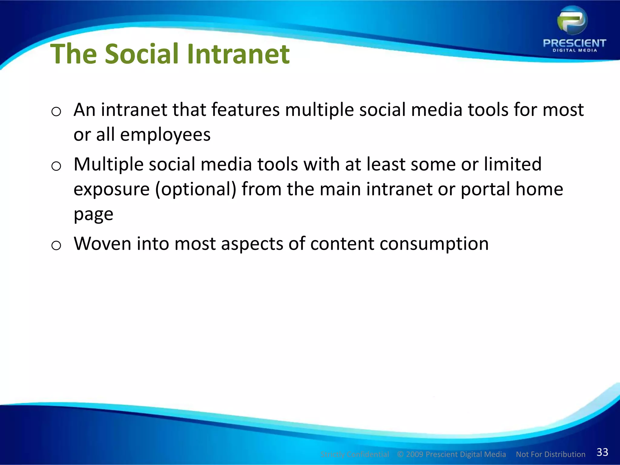 The Social IntranetAn intranet that features multiple social media tools for most or all employees Multiple social media tools with at least some or limited exposure (optional) from the main intranet or portal home pageWoven into most aspects of content consumption
