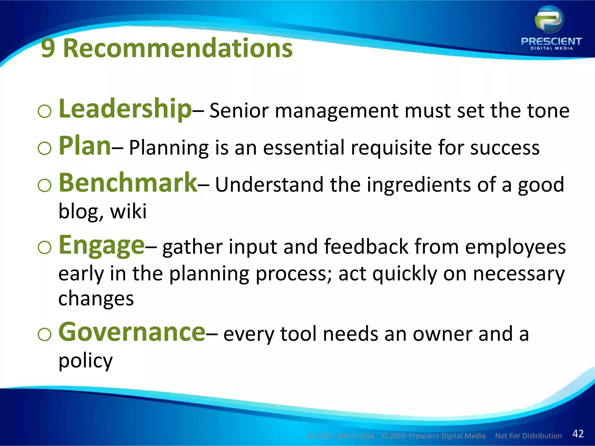 9 RecommendationsLeadership– Senior management must set the tonePlan– Planning is an essential requisite for successBenchmark– Understand the ingredients of a good blog, wiki Engage– gather input and feedback from employees early in the planning process; act quickly on necessary changesGovernance– every tool needs an owner and a policy