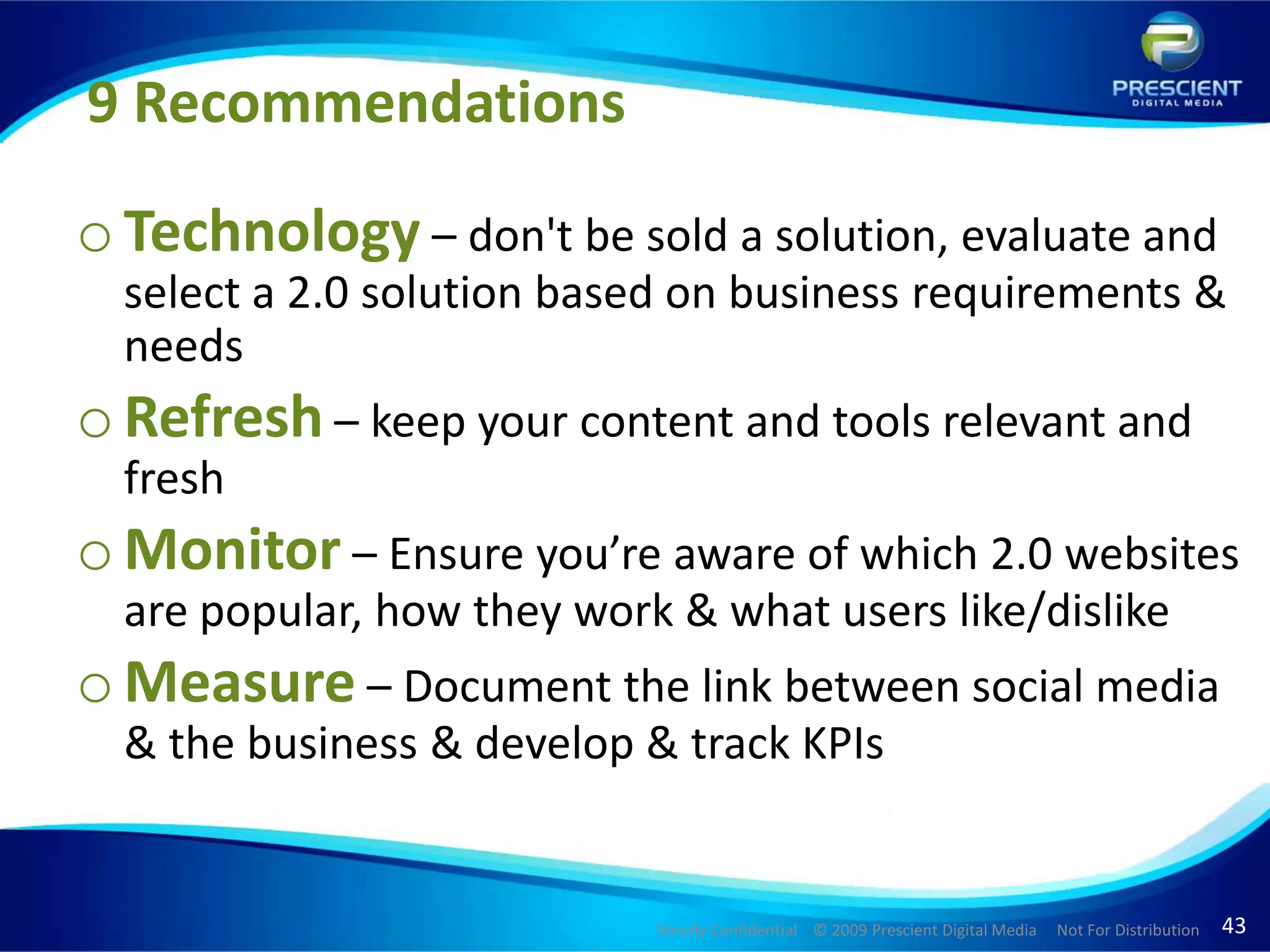 9 RecommendationsTechnology – don't be sold a solution, evaluate and select a 2.0 solution based on business requirements & needs Refresh – keep your content and tools relevant and freshMonitor – Ensure you’re aware of which 2.0 websites are popular, how they work & what users like/dislike Measure – Document the link between social media & the business & develop & track KPIs