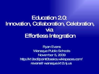 Education 2.0:  Innovation, Collaboration, Celebration, via  Effortless Integration Ryan Evans Wanaque Public Schools November 5, 2009 http://k12ed2point0basics.wikispaces.com/   [email_address]   