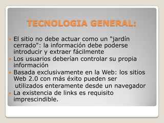 TECNOLOGIA GENERAL:El sitio no debe actuar como un "jardín cerrado": la información debe poderse introducir y extraer fácilmenteLos usuarios deberían controlar su propia informaciónBasada exclusivamente en la Web: los sitios Web 2.0 con más éxito pueden ser    utilizados enteramente desde un navegadorLa existencia de links es requisito imprescindible.