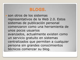BLOGS.son otros de los sistemas representativos de la Web 2.0. Estos sistemas de publicación personal comenzaron como una herramienta de unos pocos usuarios avanzados, actualmente existen como un servicio gratuito en sistemas centralizados que permiten a cualquier persona sin grandes conocimientos técnicos comenzar su blog.