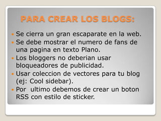 PARA CREAR LOS BLOGS:Se cierra un gran escaparate en la web.Se debe mostrar el numero de fans de una pagina en texto Plano.Los bloggers no deberian usar bloqueadores de publicidad.Usar coleccion de vectores para tu blog (ej: Cool sidebar).Por  ultimo debemos de crear un boton RSS con estilo de sticker.