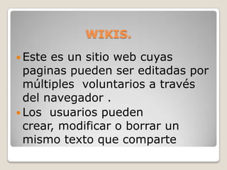 WIKIS.Este es un sitio web cuyas paginas pueden ser editadas por múltiples  voluntarios a través del navegador . Los  usuarios pueden crear, modificar o borrar un mismo texto que comparte