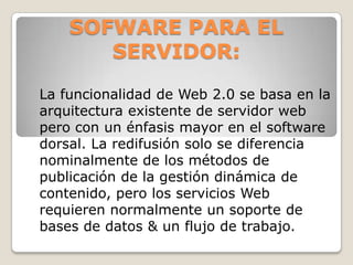SOFWARE PARA EL SERVIDOR:La funcionalidad de Web 2.0 se basa en la arquitectura existente de servidor web pero con un énfasis mayor en el software dorsal. La redifusión solo se diferencia nominalmente de los métodos de publicación de la gestión dinámica de contenido, pero los servicios Web requieren normalmente un soporte de bases de datos & un flujo de trabajo.