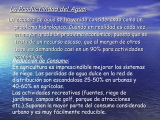 La Productividad del Agua: La escasez de agua se ha venido considerando como un problema hidrológico. Cuando en realidad es cada vez en mayor grado un problema económico, puesto que se trata de un recurso escaso, que al margen de otros usos, es demandado casi en un 90% para actividades económicas. Reducción de Consumo: En agricultura es imprescindible mejorar los sistemas de riego. Las perdidas de agua dulce en la red de distribución son escandalosa 25-50% en urbanas y 40-60% en agrícolas. Las actividades recreativas (fuentes, riego de jardines, campos de golf, parque de atracciones etc.).Suponen la mayor parte del consumo considerado urbano y es muy fácilmente reducible. 
