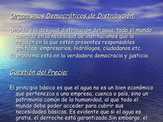 Organismos Democráticos de Distribución: Debido a la desigual distribución del agua, todo el mundo coincide en la necesidad de instituciones que lo regulen en la que estén presentes responsables políticas, empresarios, hidrólogos, ciudadanos etc. El problema está en la verdadera democracia y justicia. Cuestión del Precio: El principio básico es que el agua no es un bien económico que pertenezca a una empresa, cuenca o país, sino un patrimonio común de la humanidad, al que todo el mundo debe poder acceder para cubrir sus necesidades básicas. Es evidente que si el agua es gratis, el derroche está garantizado.Sin embargo, el precio debe tener en cuenta la capacidad de pagarlo. 