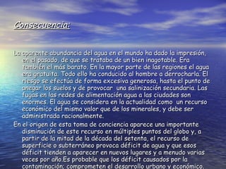 Consecuencia: La aparente abundancia del agua en el mundo ha dado la impresión, en el pasado, de que se trataba de un bien inagotable. Era también el más barato. En la mayor parte de las regiones el agua era gratuita. Todo ello ha conducido al hombre a derrocharla. El riesgo se efectúa de forma excesiva generosa, hasta el punto de anegar los suelos y de provocar  una salinización secundaria. Las fugas en las redes de alimentación agua a las ciudades son enormes. El agua se considera en la actualidad como  un recurso económico del mismo valor que de los minerales, y debe ser administrada racionalmente. En el origen de esta toma de conciencia aparece una importante disminución de este recurso en múltiples puntos del globo y, a partir de la mitad de la década del setenta, el recurso de superficie o subterráneo provoca déficit de agua y que esos déficit tienden a aparecer en nuevos lugares y a menudo varias veces por año.Es probable que los déficit causados por la contaminación; comprometen el desarrollo urbano y económico. 