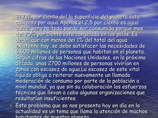 El 71% por ciento del la superficie del planeta esta cubierta por agua.Apenas el 2,5 por ciento es agua dulce, pero no toda puede ser consumida porque mas del 70% por ciento esta congelada en los polos. Es decir, que con menos del 1% del total del agua existente hay, se debe satisfacer las necesidades de 6.600 millones de personas que habitan en el planeta. Según cifras de las Naciones Unidades, en la próxima década, unas 2700 millones de personas vivirían en zonas con escasez de agua.La escasez de este vital líquido obliga a reiterar nuevamente un llamado  moderación de consumo por parte de la población a nivel mundial, ya que sin su colaboración los esfuerzos técnicos que llevan a cabo algunas organizaciones que resultarían insuficientes. Este problema que se nos presenta hoy en día en la actualidad es un tema que llama la atención de muchos habitantes de nuestro planeta. 