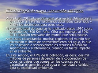 El sector agrícola mayor consumidor del agua: Para el año 2015 el uso industrial alcanzará el 34% a costa de reducir al 58% los volúmenes destinados para riego y el 8% los destinados para otros usos.  El consumo total de agua se ha triplicado desde 1950 sobre pasando los 4300 Km. /año. Cifra que equivale al 30% de la dotación renovable del mundo que sería estable. Ante estas circunstancias muchas regiones del mundo han alcanzado el límite de aprovechamiento del agua, lo que los ha llevado a sobreexplotar los recursos hidráulicos superficiales y subterráneos, creando un fuerte impacto en el ambiente. En este sentido, el 47% de la población, es decir, dos mil millones de personas dependen de la cooperación de todos los países que comparten las cuencas para garantizar el suministro del agua en cantidad y calidad, para su estabilidad ambiental. 