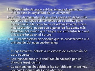 El agotamiento del agua subterránea es la amenaza oculta para la seguridad de los alimentos. La oferta de alimentos de muchos países en desarrollo depende del agua subterránea que se utiliza para irrigación.Si ese recurso no se administra de forma más sostenible, puede que algunas de las zonas más pobladas del mundo que tengan que enfrentarse a una crisis profunda en el futuro. Son 3 los problemas principales que se caracterizan a la utilización del agua subterránea: El agotamiento debido a un exceso de extracción de este recurso. Las inundaciones y la sanilización causada por un drenaje insuficiente. La contaminación debida a las actividades intensivas agrícolas industriales y de otro tipo   