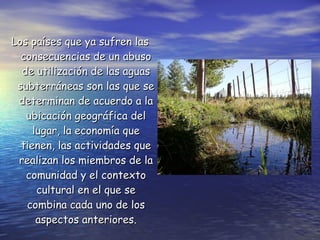 Los países que ya sufren las consecuencias de un abuso de utilización de las aguas subterráneas son las que se determinan de acuerdo a la ubicación geográfica del lugar, la economía que tienen, las actividades que realizan los miembros de la comunidad y el contexto cultural en el que se combina cada uno de los aspectos anteriores. 