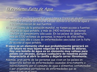 El Problema: Falta de Agua Mientras que muchos lugares el agua limpia y fresca se da por hecho, en otros es un recurso escaso debido a la falta de agua o a la contaminación de sus fuentes. El 18 por ciento de la población mundial, no tienen acceso a fuentes seguras de agua potable, y más de 2400 millones de personas carecen de saneamiento adecuado. En los países de desarrollo, más de 2200 millones de personas, la mayoría de ellos niños, mueren cada año a causa de enfermedades asociadas con la falta de acceso al agua potable. El agua es un elemento vital que probablemente generará en un futuro no muy lejano negocios de trillones de dólares. Hoy una botella de agua es un elemento muy valioso para países con escasez, aunque cualquiera de nosotros puede despreciarla al abrir la canilla y dejarla correr libremente. Además, gran parte de las personas que viven en los países en desarrollo sufren de enfermedades causadas directamente o indirectamente por el consumo de agua o alimentos contaminados o por organismos portadores de enfermedades que se reproducen en el agua. 