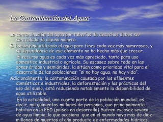 La Contaminación del Agua: La contaminación del agua por tuberías de desechos debes ser controlada de alguna manera. El hombre ha utilizado el agua para fines cada vez más numerosos, y su dependencia de ese elemento no ha hecho más que crecer. El recurso agua es cada vez más apreciado, tanto para uso domestico industrial o agrícola. Su escasez sobre todo en las zonas áridas y semiáridas, la sitúan como prioridad vital para el desarrollo de las poblaciones: “si no hay agua, no hay vida”. Adicionalmente, la contaminación causada por los efluentes domésticos e industriales, la deforestación y las prácticas del uso del suelo, está reduciendo notablemente la disponibilidad de agua utilizable. En la actualidad, una cuarta parte de la población mundial; es decir, mil quinientos millones de personas, que principalmente habitan en la PED (países en desarrollo) Sufren escasez severa de agua limpia, lo que ocasiona  que en el mundo haya más de diez millones de muertos al año producto de enfermedades hídricas. 