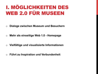 I. MÖGLICHKEITEN DES
WEB 2.0 FÜR MUSEEN

o  Dialoge zwischen Museum und Besuchern


o  Mehr als einseitige Web 1.0 - Homepage


o  Vielfältige und visualisierte Informationen


o  Führt zu Inspiration und Verbundenheit
 
