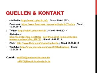 QUELLEN & KONTAKT
o  c/o Berlin: http://www.co-berlin.info ; Stand 09.01.2013
o  Facebook: https://www.facebook.com/coberlinphoto?fref=ts ; Stand
   10.01.2013
o  Twitter: http://twitter.com/coberlin ; Stand 10.01.2013
o  Slideshare:
   http://de.slideshare.net/Helge_David/kunst-ist-kommunikation-
   museen-und-web-20-1490731 ; Stand 10.01.2013
o  Flickr: http://www.flickr.com/photos/co-berlin ; Stand 10.01.2013
o  YouTube: http://www.youtube.com/user/COBerlinVideo ; Stand
   10.01.2013


Kontakt: s46629@beuth-hochschule.de
           s46074@beuth-hochschule.de
 