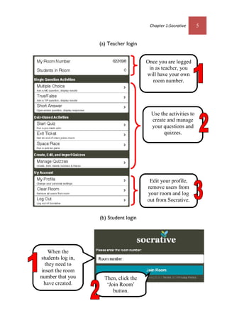 Chapter 1:Socrative 5
(a) Teacher login
(b) Student login
Once you are logged
in as teacher, you
will have your own
room number.
Edit your profile,
remove users from
your room and log
out from Socrative.
When the
students log in,
they need to
insert the room
number that you
have created.
Use the activities to
create and manage
your questions and
quizzes.
Then, click the
‘Join Room’
button.
 