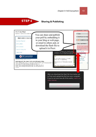 Chapter 9: Poll Everywhere 93
Sharing & PublishingSTEP 6
You can share and publish
your poll by embedding it
in your blog or web page,
or email to others and, or
download the flash file to
upload it in Prezi.
 