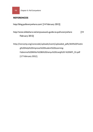 94 Chapter 9: Poll Everywhere
REFERENCES
http://blog.polleverywhere.com/ [14 February 2012]
http://www.slideshare.net/amysuesue/a-guide-to-poll-everywhere [14
February 2012]
http://nercomp.org/corecode/uploads/event/uploaded_pdfs/Will%20Textin
g%20Help%20Improve%20Student%20Learning-
Fabienne%20Miller%20&%20Jianyu%20Liang%20-%20WPI_55.pdf
[17 February 2012].
 