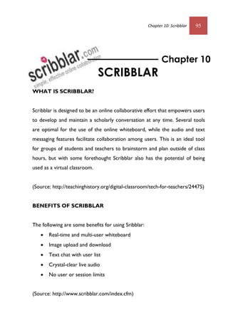 Chapter 10: Scribblar 95
WHAT IS SCRIBBLAR?
Scribblar is designed to be an online collaborative effort that empowers users
to develop and maintain a scholarly conversation at any time. Several tools
are optimal for the use of the online whiteboard, while the audio and text
messaging features facilitate collaboration among users. This is an ideal tool
for groups of students and teachers to brainstorm and plan outside of class
hours, but with some forethought Scribblar also has the potential of being
used as a virtual classroom.
(Source: http://teachinghistory.org/digital-classroom/tech-for-teachers/24475)
BENEFITS OF SCRIBBLAR
The following are some benefits for using Sribblar:
 Real-time and multi-user whiteboard
 Image upload and download
 Text chat with user list
 Crystal-clear live audio
 No user or session limits
(Source: http://www.scribblar.com/index.cfm)
Chapter 10
SCRIBBLAR
 