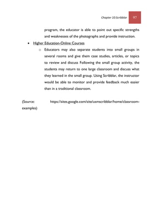 Chapter 10:Scribblar 97
program, the educator is able to point out specific strengths
and weaknesses of the photographs and provide instruction.
 Higher Education-Online Courses
o Educators may also separate students into small groups in
several rooms and give them case studies, articles, or topics
to review and discuss Following the small group activity, the
students may return to one large classroom and discuss what
they learned in the small group. Using Scribblar, the instructor
would be able to monitor and provide feedback much easier
than in a traditional classroom.
(Source: https://sites.google.com/site/usmscribblar/home/classroom-
examples)
 