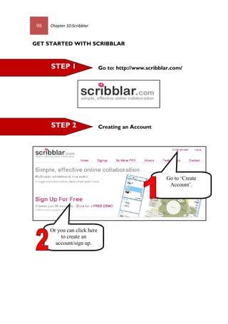 98 Chapter 10:Scribblar
GET STARTED WITH SCRIBBLAR
Go to: http://www.scribblar.com/
Creating an AccountSTEP 2
STEP 1
Go to ‘Create
Account’.
Or you can click here
to create an
account/sign up.
 