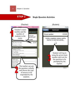 6 Chapter 1: Socrative
Single Question Activities
(Teacher) (Student)
STEP 3
Teacher’s room
number and the
number of
students in the
room.
Student will log in
using the given room
number and wait for
the question to be
prompted by the
teacher.
The teacher can ask
the question verbally
and choose the type
of answer to be
responded by the
students.
 