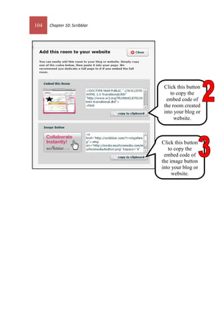 104 Chapter 10: Scribblar
Click this button
to copy the
embed code of
the room created
into your blog or
website.
Click this button
to copy the
embed code of
the image button
into your blog or
website.
 