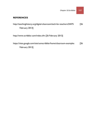 Chapter 10:Scribblar 105
REFERENCES
http://teachinghistory.org/digital-classroom/tech-for-teachers/24475 [26
February 2013]
http://www.scribblar.com/index.cfm [26 February 2013]
https://sites.google.com/site/usmscribblar/home/classroom-examples [26
February 2013]
 