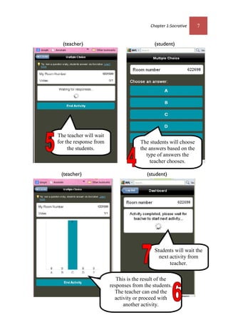Chapter 1:Socrative 7
(teacher) (student)
(teacher) (student)
The students will choose
the answers based on the
type of answers the
teacher chooses.
The teacher will wait
for the response from
the students.
This is the result of the
responses from the students.
The teacher can end the
activity or proceed with
another activity.
Students will wait the
next activity from
teacher.
 