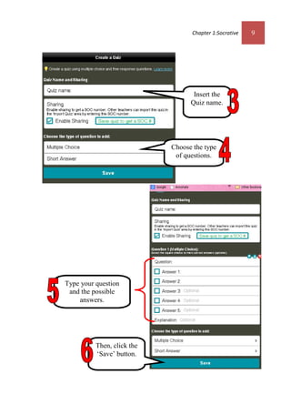 Chapter 1:Socrative 9
Choose the type
of questions.
Insert the
Quiz name.
Type your question
and the possible
answers.
Then, click the
‘Save’ button.
 