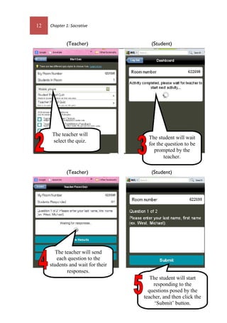12 Chapter 1: Socrative
(Teacher) (Student)
(Teacher) (Student)
The teacher will
select the quiz.
The teacher will send
each question to the
students and wait for their
responses.
The student will start
responding to the
questions posed by the
teacher, and then click the
‘Submit’ button.
The student will wait
for the question to be
prompted by the
teacher.
 