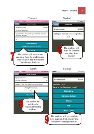 Chapter 1:Socrative 13
(Teacher) (Student)
(Teacher) (Student)
The teacher will receive the
response from the students and
then can click the ‘Send Next
Questions to Students’.
The students will received the
next question from teacher and
can choose the right answer.
The teacher will
wait for the
response from the
students.
The students will
wait for the next
question from
teacher.
 