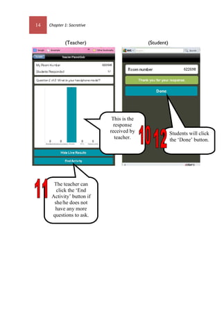 14 Chapter 1: Socrative
(Teacher) (Student)
Students will click
the ‘Done’ button.
This is the
response
received by
teacher.
The teacher can
click the ‘End
Activity’ button if
she/he does not
have any more
questions to ask.
 