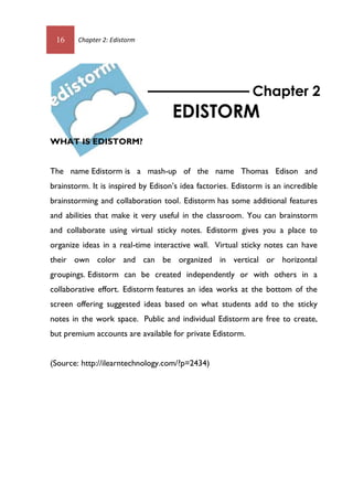 16 Chapter 2: Edistorm
WHAT IS EDISTORM?
The name Edistorm is a mash-up of the name Thomas Edison and
brainstorm. It is inspired by Edison’s idea factories. Edistorm is an incredible
brainstorming and collaboration tool. Edistorm has some additional features
and abilities that make it very useful in the classroom. You can brainstorm
and collaborate using virtual sticky notes. Edistorm gives you a place to
organize ideas in a real-time interactive wall. Virtual sticky notes can have
their own color and can be organized in vertical or horizontal
groupings. Edistorm can be created independently or with others in a
collaborative effort. Edistorm features an idea works at the bottom of the
screen offering suggested ideas based on what students add to the sticky
notes in the work space. Public and individual Edistorm are free to create,
but premium accounts are available for private Edistorm.
(Source: http://ilearntechnology.com/?p=2434)
Chapter 2
EDISTORM
16 Chapter 2: Edistorm
WHAT IS EDISTORM?
The name Edistorm is a mash-up of the name Thomas Edison and
brainstorm. It is inspired by Edison’s idea factories. Edistorm is an incredible
brainstorming and collaboration tool. Edistorm has some additional features
and abilities that make it very useful in the classroom. You can brainstorm
and collaborate using virtual sticky notes. Edistorm gives you a place to
organize ideas in a real-time interactive wall. Virtual sticky notes can have
their own color and can be organized in vertical or horizontal
groupings. Edistorm can be created independently or with others in a
collaborative effort. Edistorm features an idea works at the bottom of the
screen offering suggested ideas based on what students add to the sticky
notes in the work space. Public and individual Edistorm are free to create,
but premium accounts are available for private Edistorm.
(Source: http://ilearntechnology.com/?p=2434)
Chapter 2
EDISTORM
 