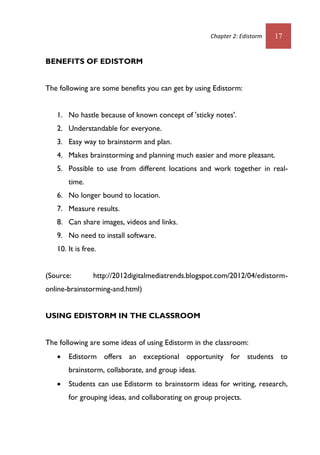 Chapter 2: Edistorm 17
BENEFITS OF EDISTORM
The following are some benefits you can get by using Edistorm:
1. No hastle because of known concept of 'sticky notes'.
2. Understandable for everyone.
3. Easy way to brainstorm and plan.
4. Makes brainstorming and planning much easier and more pleasant.
5. Possible to use from different locations and work together in real-
time.
6. No longer bound to location.
7. Measure results.
8. Can share images, videos and links.
9. No need to install software.
10. It is free.
(Source: http://2012digitalmediatrends.blogspot.com/2012/04/edistorm-
online-brainstorming-and.html)
USING EDISTORM IN THE CLASSROOM
The following are some ideas of using Edistorm in the classroom:
 Edistorm offers an exceptional opportunity for students to
brainstorm, collaborate, and group ideas.
 Students can use Edistorm to brainstorm ideas for writing, research,
for grouping ideas, and collaborating on group projects.
 