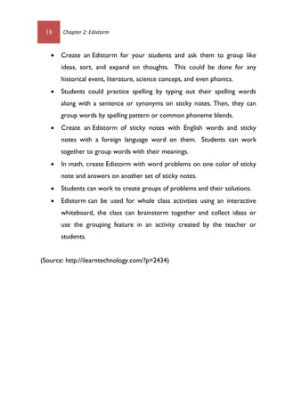 18 Chapter 2: Edistorm
 Create an Edistorm for your students and ask them to group like
ideas, sort, and expand on thoughts. This could be done for any
historical event, literature, science concept, and even phonics.
 Students could practice spelling by typing out their spelling words
along with a sentence or synonyms on sticky notes. Then, they can
group words by spelling pattern or common phoneme blends.
 Create an Edistorm of sticky notes with English words and sticky
notes with a foreign language word on them. Students can work
together to group words with their meanings.
 In math, create Edistorm with word problems on one color of sticky
note and answers on another set of sticky notes.
 Students can work to create groups of problems and their solutions.
 Edistorm can be used for whole class activities using an interactive
whiteboard, the class can brainstorm together and collect ideas or
use the grouping feature in an activity created by the teacher or
students.
(Source: http://ilearntechnology.com/?p=2434)
 
