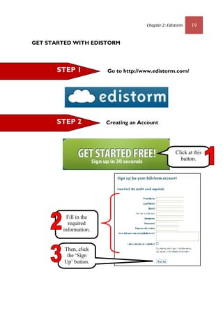 Chapter 2: Edistorm 19
GET STARTED WITH EDISTORM
Go to http://www.edistorm.com/
Creating an Account
Then, click
the ‘Sign
Up’ button.
Click at this
button.
STEP 2
STEP 1
Fill in the
required
information.
 
