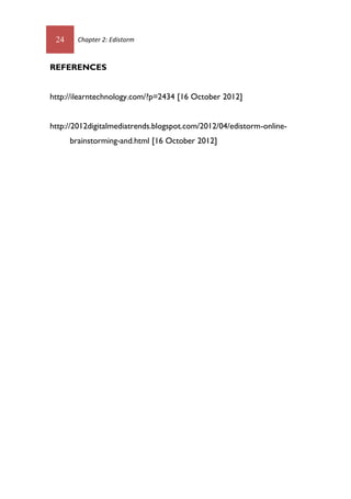 24 Chapter 2: Edistorm
REFERENCES
http://ilearntechnology.com/?p=2434 [16 October 2012]
http://2012digitalmediatrends.blogspot.com/2012/04/edistorm-online-
brainstorming-and.html [16 October 2012]
 