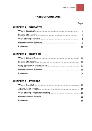Table of Contents i
TABLE OF CONTENTS
Page
CHAPTER 1 SOCRATIVE
What is Socrative?…………………………………………………...16
Benefits of Socrative……...………………………………………………
Ways of using Socrative……………………………….…………………
Get started with Socrative.…………………………………………….
References……………………………………………………………22
CHAPTER 2 EDISTORM
What is Edistorm?..………………………………………………………
Benefits of Edistorm………....……………………………………..……..
Using Edistorm in the classroom…………………………………...……
Get started with Edistorm………………………………………………
References……………………………………………………………….
CHAPTER 3 TWIDDLA
What is Twiddla?……………………………………………....................
Advantages of Twiddla……………….…………………………………
Ways of using Twiddla for teaching……………………………………..
Get started with Twiddla………………………………………………...
References………………………………………………………………
1
1
2
3
15
10
10
12
19
25
25
26
28
34
16
17
17
19
24
 