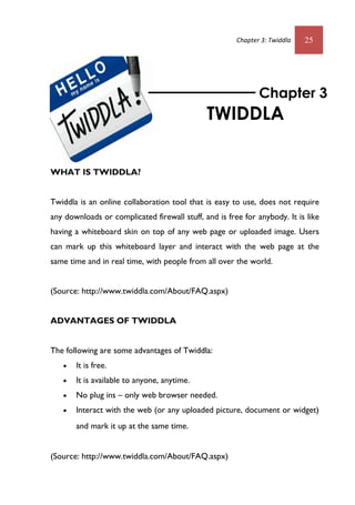 Chapter 3: Twiddla 25
WHAT IS TWIDDLA?
Twiddla is an online collaboration tool that is easy to use, does not require
any downloads or complicated firewall stuff, and is free for anybody. It is like
having a whiteboard skin on top of any web page or uploaded image. Users
can mark up this whiteboard layer and interact with the web page at the
same time and in real time, with people from all over the world.
(Source: http://www.twiddla.com/About/FAQ.aspx)
ADVANTAGES OF TWIDDLA
The following are some advantages of Twiddla:
 It is free.
 It is available to anyone, anytime.
 No plug ins – only web browser needed.
 Interact with the web (or any uploaded picture, document or widget)
and mark it up at the same time. 
(Source: http://www.twiddla.com/About/FAQ.aspx)
Chapter 3
TWIDDLA
 
